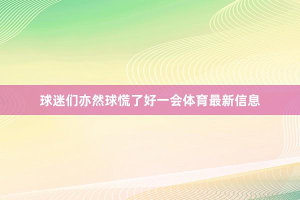 球迷们亦然球慌了好一会体育最新信息