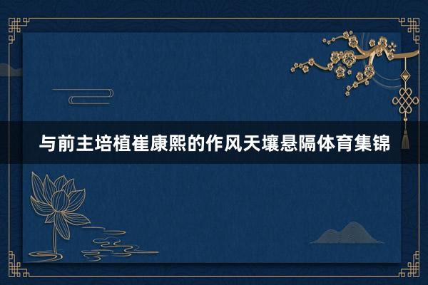 与前主培植崔康熙的作风天壤悬隔体育集锦