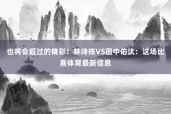 也将会超过的精彩！林诗栋VS田中佑汰：这场比赛体育最新信息