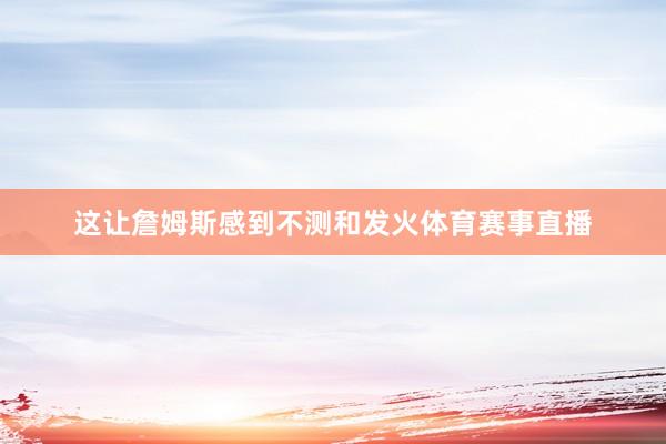 这让詹姆斯感到不测和发火体育赛事直播