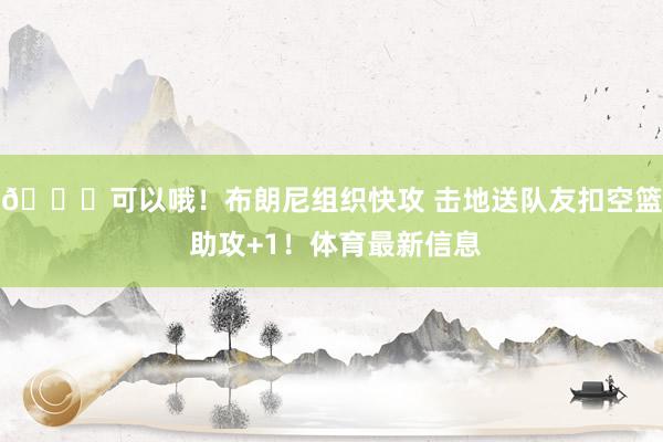 😘可以哦！布朗尼组织快攻 击地送队友扣空篮 助攻+1！体育最新信息