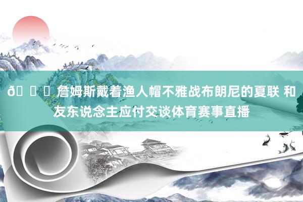 😁詹姆斯戴着渔人帽不雅战布朗尼的夏联 和友东说念主应付交谈体育赛事直播