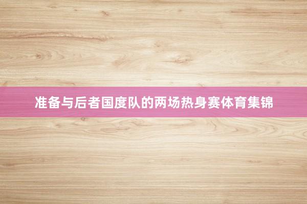 准备与后者国度队的两场热身赛体育集锦