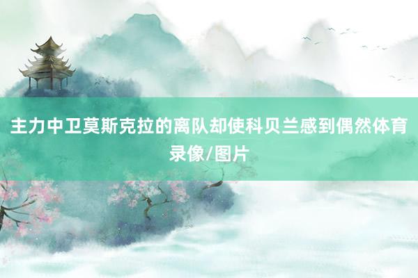 主力中卫莫斯克拉的离队却使科贝兰感到偶然体育录像/图片