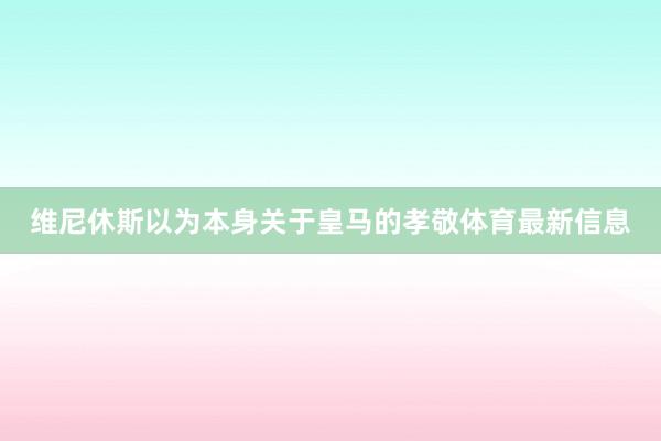 维尼休斯以为本身关于皇马的孝敬体育最新信息