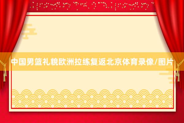 中国男篮礼貌欧洲拉练复返北京体育录像/图片