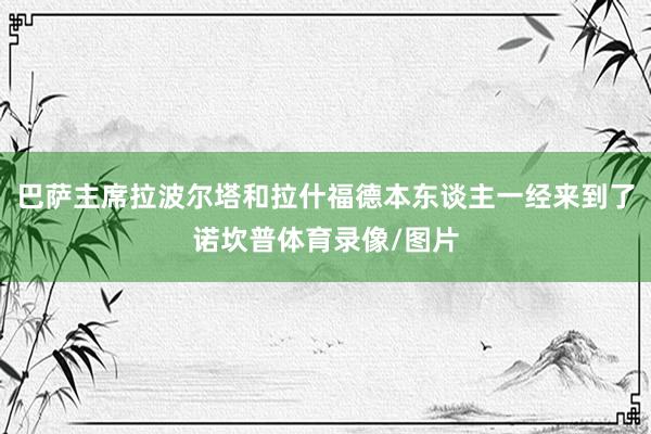 巴萨主席拉波尔塔和拉什福德本东谈主一经来到了诺坎普体育录像/图片