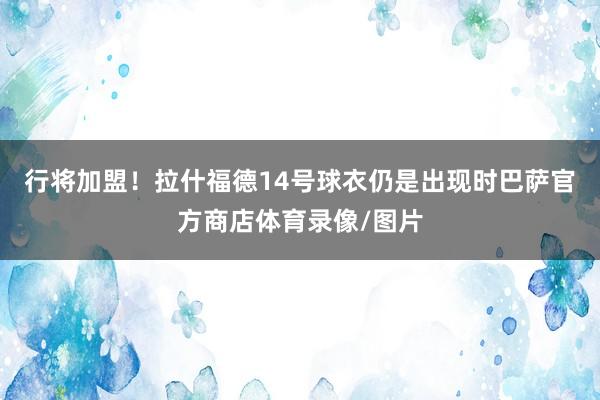 行将加盟！拉什福德14号球衣仍是出现时巴萨官方商店体育录像/图片