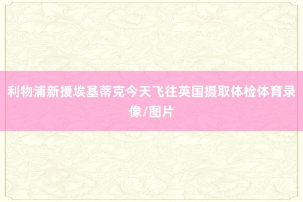 利物浦新援埃基蒂克今天飞往英国摄取体检体育录像/图片