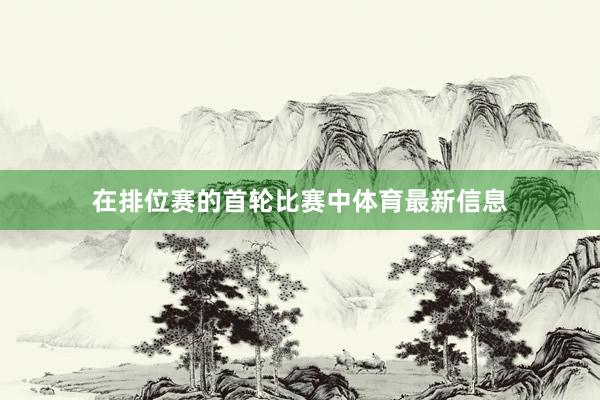 在排位赛的首轮比赛中体育最新信息