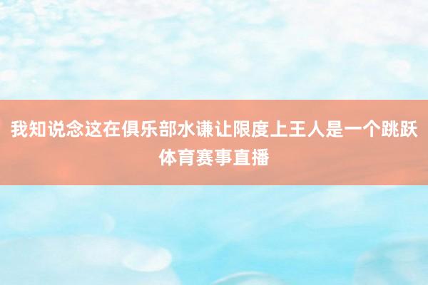 我知说念这在俱乐部水谦让限度上王人是一个跳跃体育赛事直播