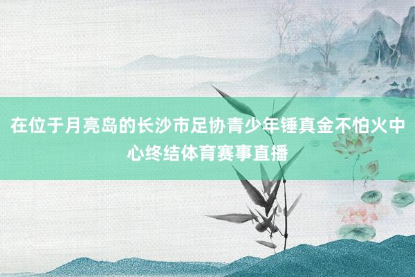 在位于月亮岛的长沙市足协青少年锤真金不怕火中心终结体育赛事直播