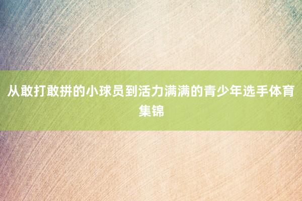 从敢打敢拼的小球员到活力满满的青少年选手体育集锦
