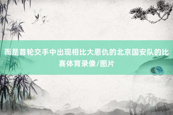 而是首轮交手中出现相比大恩仇的北京国安队的比赛体育录像/图片
