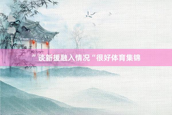 ”谈新援融入情况“很好体育集锦