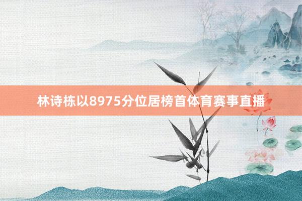 林诗栋以8975分位居榜首体育赛事直播