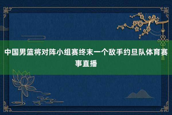 中国男篮将对阵小组赛终末一个敌手约旦队体育赛事直播