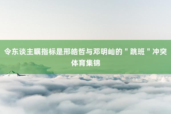 令东谈主瞩指标是邢皓哲与邓明屾的＂跳班＂冲突体育集锦