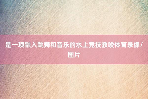 是一项融入跳舞和音乐的水上竞技教唆体育录像/图片
