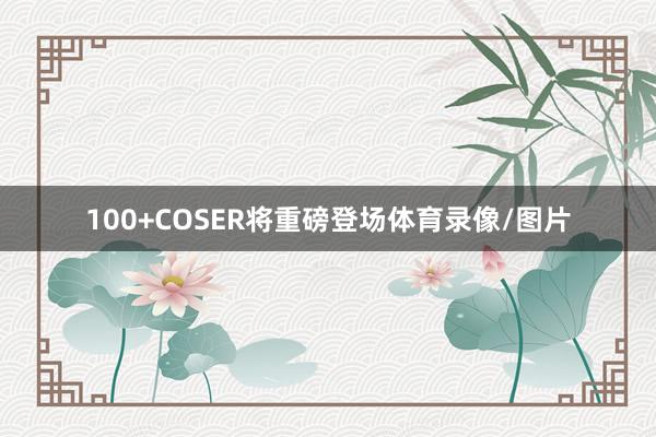 100+COSER将重磅登场体育录像/图片