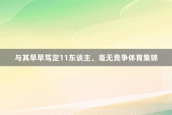与其早早笃定11东谈主、毫无竞争体育集锦