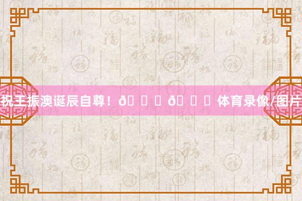 祝王振澳诞辰自尊！🎂🎉体育录像/图片