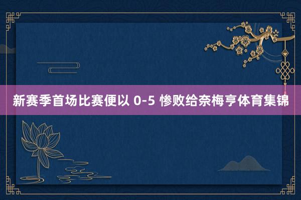 新赛季首场比赛便以 0-5 惨败给奈梅亨体育集锦