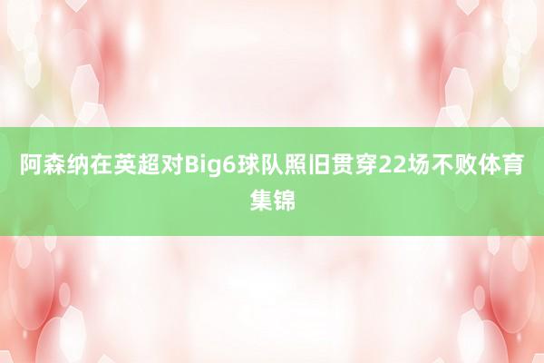 阿森纳在英超对Big6球队照旧贯穿22场不败体育集锦