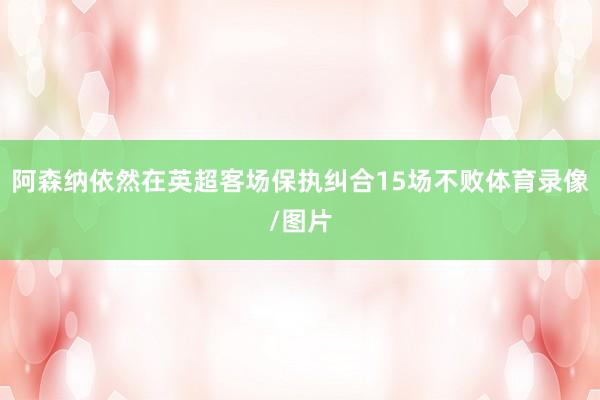 阿森纳依然在英超客场保执纠合15场不败体育录像/图片