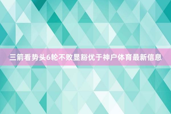 三箭看势头6轮不败显豁优于神户体育最新信息