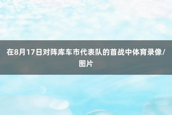 在8月17日对阵库车市代表队的首战中体育录像/图片
