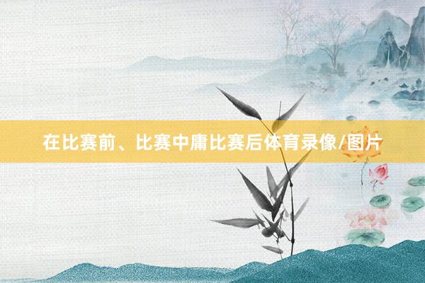 在比赛前、比赛中庸比赛后体育录像/图片