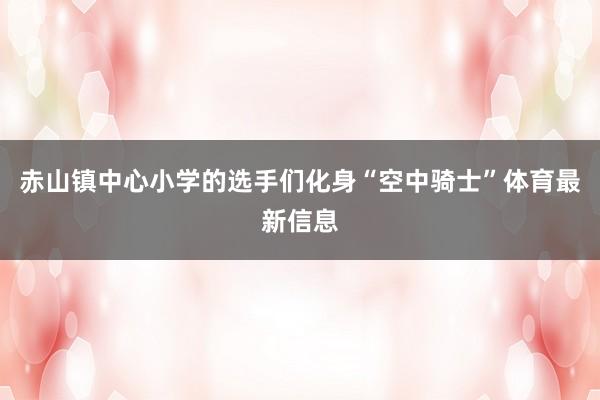 赤山镇中心小学的选手们化身“空中骑士”体育最新信息