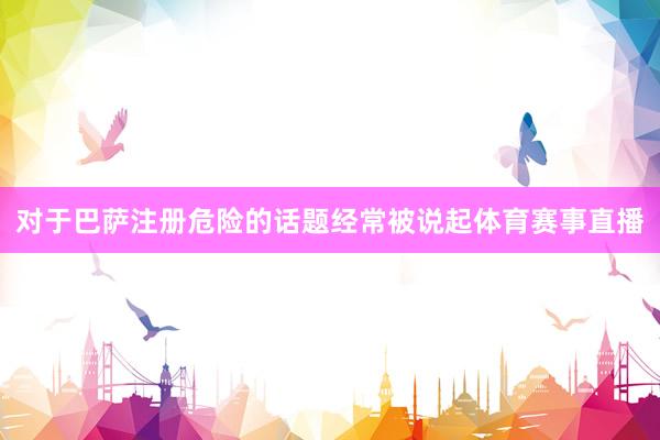 对于巴萨注册危险的话题经常被说起体育赛事直播