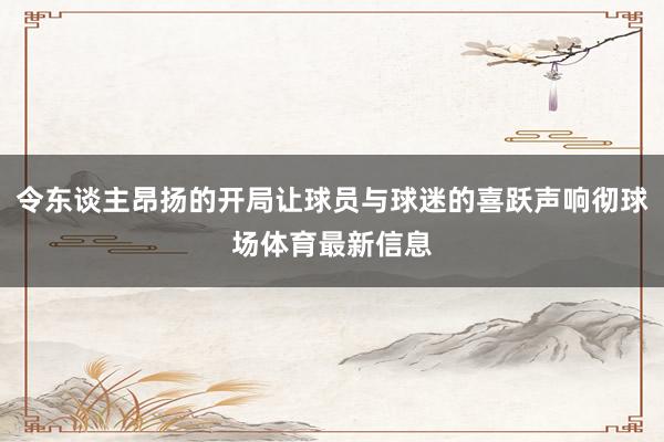 令东谈主昂扬的开局让球员与球迷的喜跃声响彻球场体育最新信息