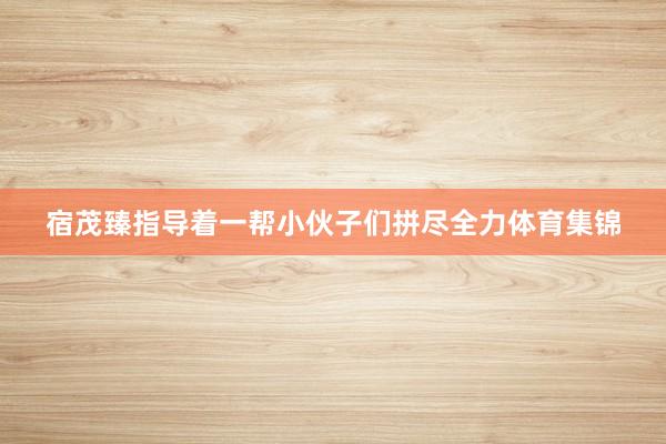 宿茂臻指导着一帮小伙子们拼尽全力体育集锦