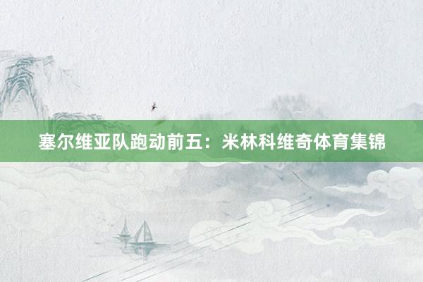 塞尔维亚队跑动前五：米林科维奇体育集锦