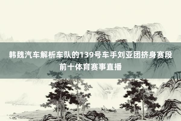 韩魏汽车解析车队的139号车手刘亚团挤身赛段前十体育赛事直播