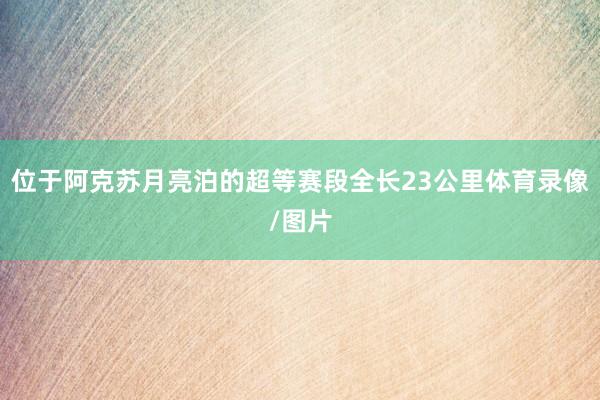 位于阿克苏月亮泊的超等赛段全长23公里体育录像/图片