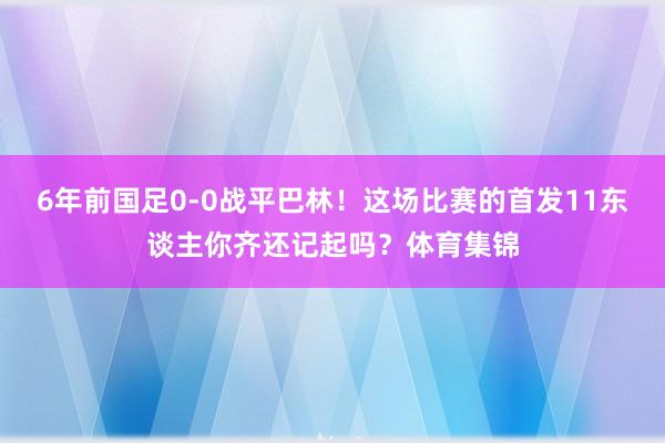 6年前国足0-0战平巴林！这场比赛的首发11东谈主你齐还记起吗？体育集锦