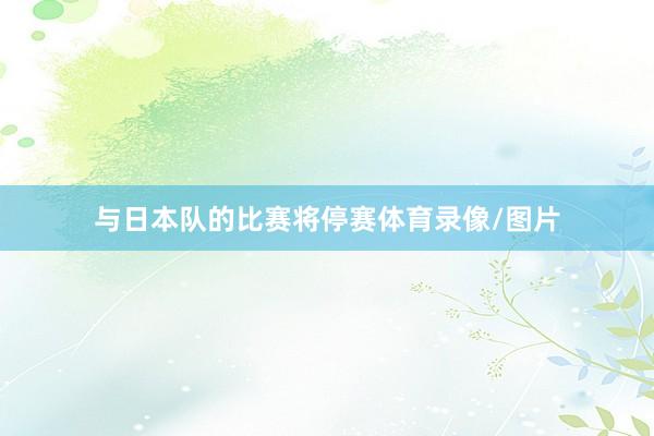 与日本队的比赛将停赛体育录像/图片