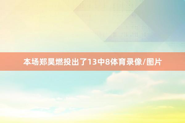 本场郑昊燃投出了13中8体育录像/图片