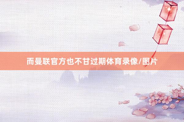 而曼联官方也不甘过期体育录像/图片