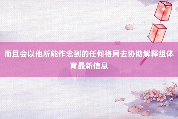 而且会以他所能作念到的任何格局去协助解释组体育最新信息