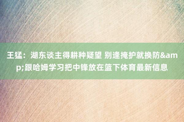 王猛：湖东谈主得耕种疑望 别逢掩护就换防&跟哈姆学习把中锋放在篮下体育最新信息