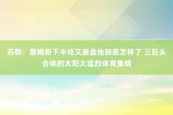 苏群：詹姆斯下半场又崩盘他到底怎样了 三巨头合体的太阳太猛烈体育集锦