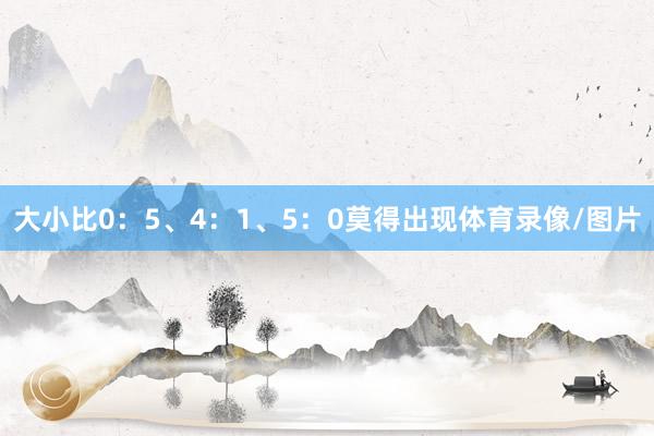 大小比0：5、4：1、5：0莫得出现体育录像/图片