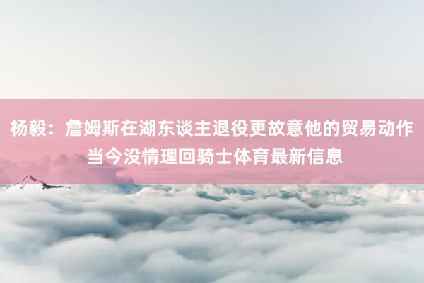杨毅：詹姆斯在湖东谈主退役更故意他的贸易动作 当今没情理回骑士体育最新信息
