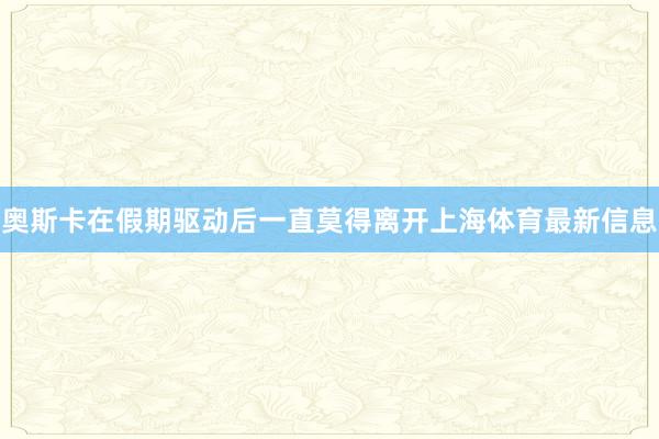 奥斯卡在假期驱动后一直莫得离开上海体育最新信息