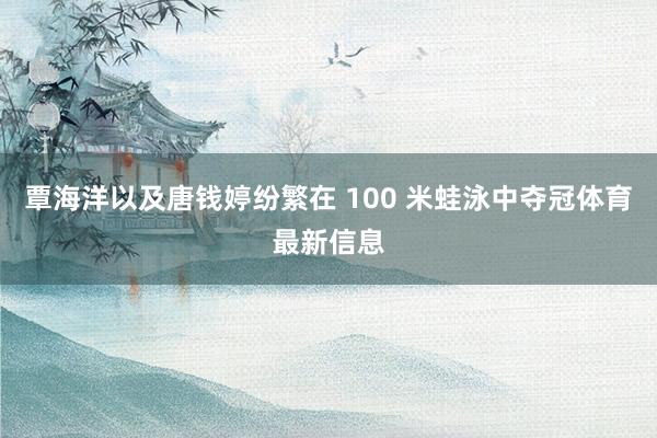 覃海洋以及唐钱婷纷繁在 100 米蛙泳中夺冠体育最新信息